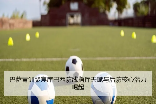巴萨青训聚焦库巴西防线指挥天赋与后防核心潜力崛起