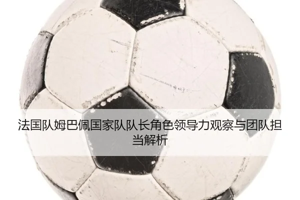 法国队姆巴佩国家队队长角色领导力观察与团队担当解析